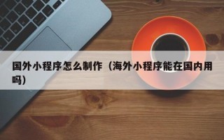 莱阳国外小程序怎么制作（海外小程序能在国内用吗）