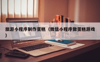 莱阳旅游小程序制作蛋糕（微信小程序做蛋糕游戏）